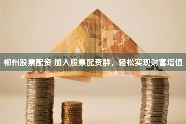 郴州股票配资 加入股票配资群，轻松实现财富增值