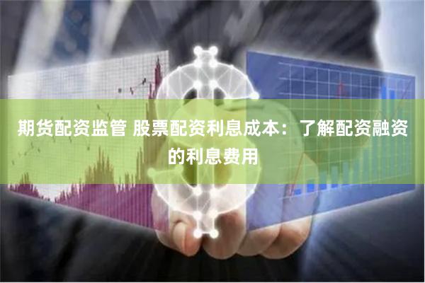 期货配资监管 股票配资利息成本：了解配资融资的利息费用