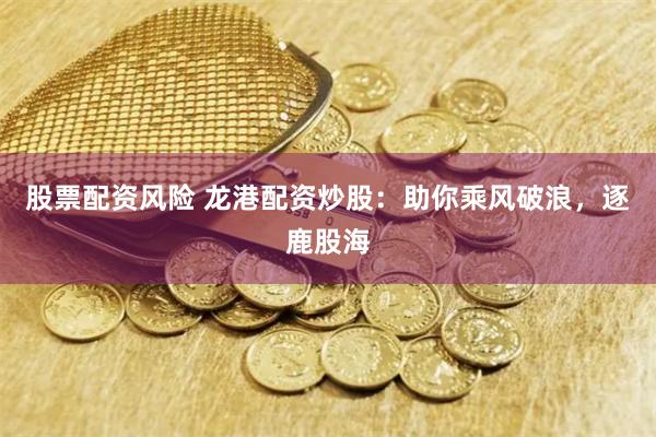 股票配资风险 龙港配资炒股：助你乘风破浪，逐鹿股海