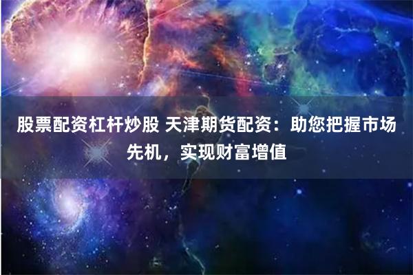 股票配资杠杆炒股 天津期货配资：助您把握市场先机，实现财富增值