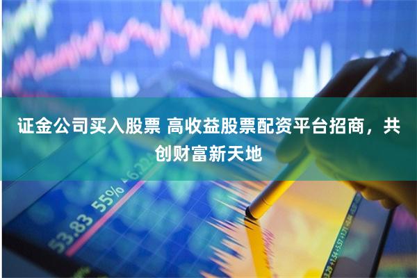 证金公司买入股票 高收益股票配资平台招商，共创财富新天地