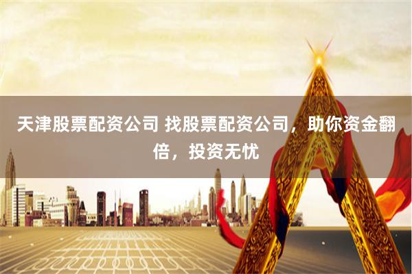 天津股票配资公司 找股票配资公司，助你资金翻倍，投资无忧