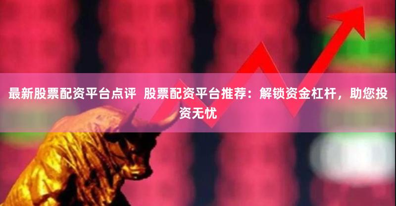 最新股票配资平台点评  股票配资平台推荐：解锁资金杠杆，助您投资无忧