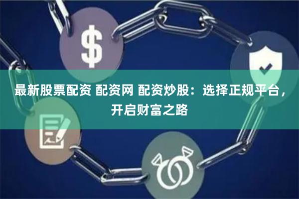 最新股票配资 配资网 配资炒股：选择正规平台，开启财富之路