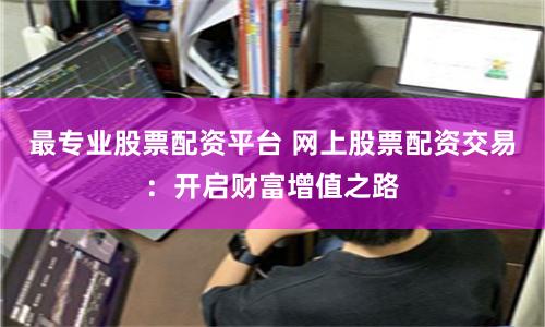 最专业股票配资平台 网上股票配资交易：开启财富增值之路