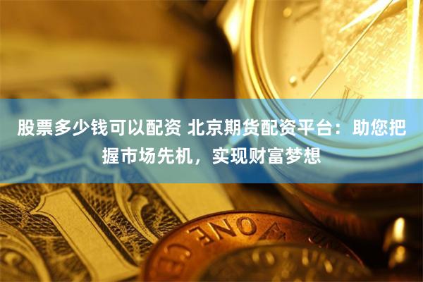 股票多少钱可以配资 北京期货配资平台：助您把握市场先机，实现财富梦想