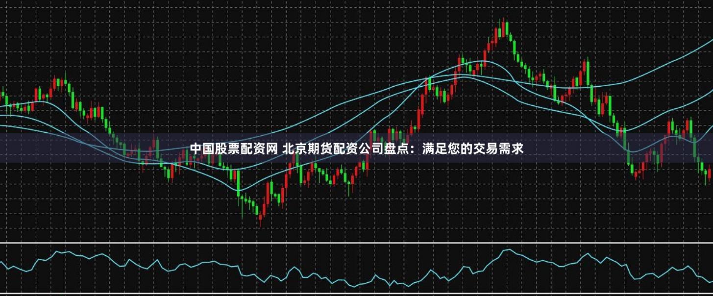 中国股票配资网 北京期货配资公司盘点：满足您的交易需求