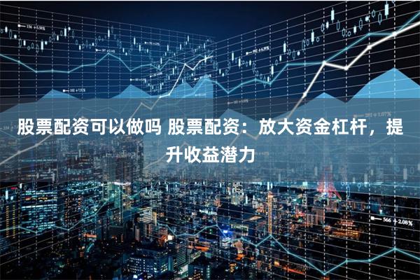 股票配资可以做吗 股票配资：放大资金杠杆，提升收益潜力