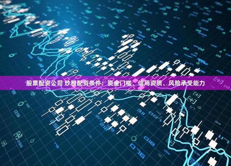 股票配资公司 炒股配资条件：资金门槛、信用资质、风险承受能力