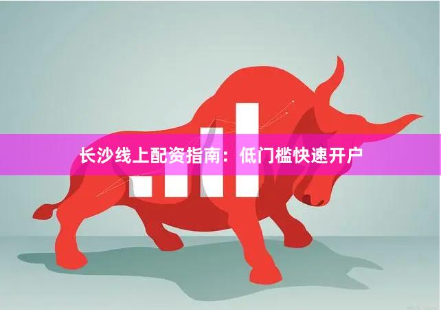 长沙线上配资指南：低门槛快速开户