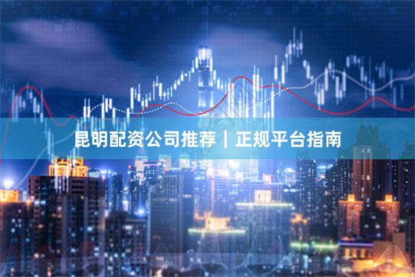 昆明配资公司推荐|正规平台指南