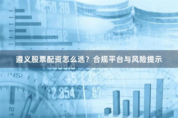 遵义股票配资怎么选？合规平台与风险提示