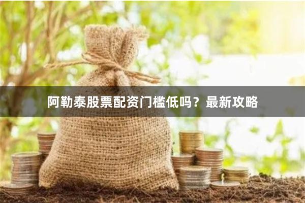 阿勒泰股票配资门槛低吗？最新攻略